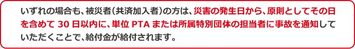 いずれの場合も、被災者(共済加入者)の方は、災害の発生日から、原則としてその日を含めて30日以内に、単位PTAまたは所属特別団体の担当者に事故を通知していただくことで、給付金が給付されます。