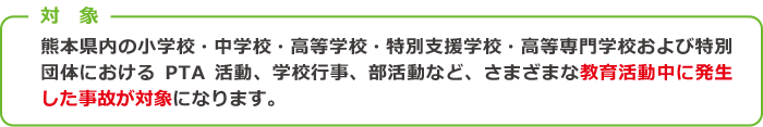 対 象 熊本県内の小学校・中学校・高等学校・特別支援学校・高等専門学校および特別団体におけるPTA活動、学校行事、部活動など、さまざまな教育活動中に発生した事故が対象になります。